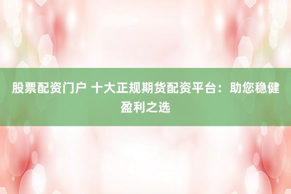 股票配资门户 十大正规期货配资平台：助您稳健盈利之选