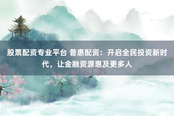 股票配资专业平台 普惠配资：开启全民投资新时代，让金融资源惠及更多人