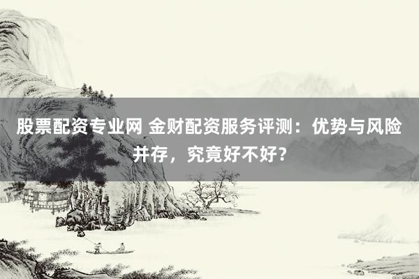 股票配资专业网 金财配资服务评测：优势与风险并存，究竟好不好？