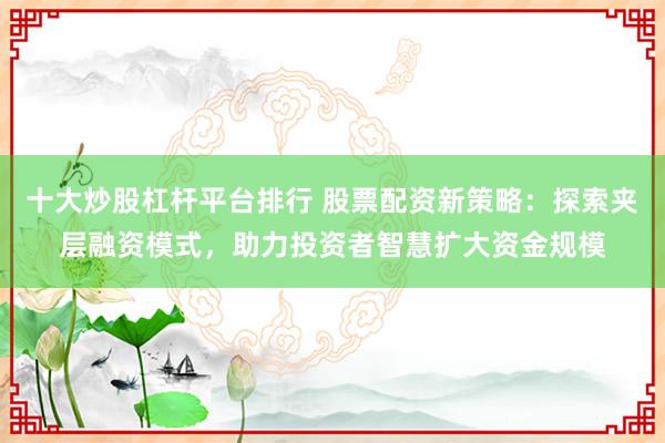 十大炒股杠杆平台排行 股票配资新策略：探索夹层融资模式，助力投资者智慧扩大资金规模