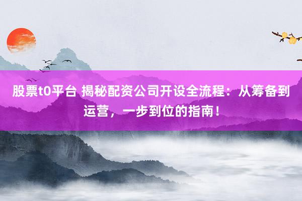 股票t0平台 揭秘配资公司开设全流程：从筹备到运营，一步到位的指南！