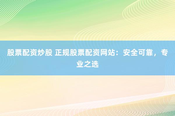 股票配资炒股 正规股票配资网站：安全可靠，专业之选