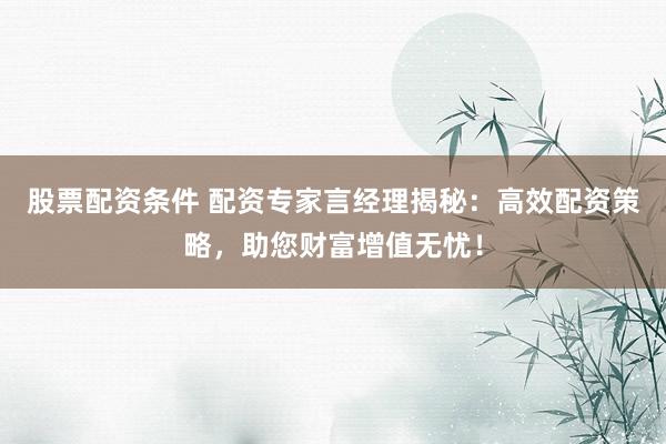 股票配资条件 配资专家言经理揭秘：高效配资策略，助您财富增值无忧！