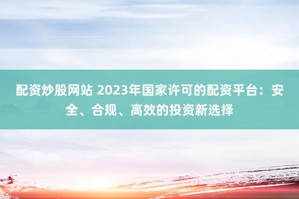 配资炒股网站 2023年国家许可的配资平台：安全、合规、高效的投资新选择