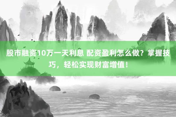 股市融资10万一天利息 配资盈利怎么做？掌握技巧，轻松实现财富增值！