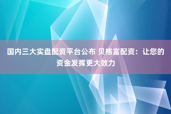 国内三大实盘配资平台公布 贝格富配资：让您的资金发挥更大效力