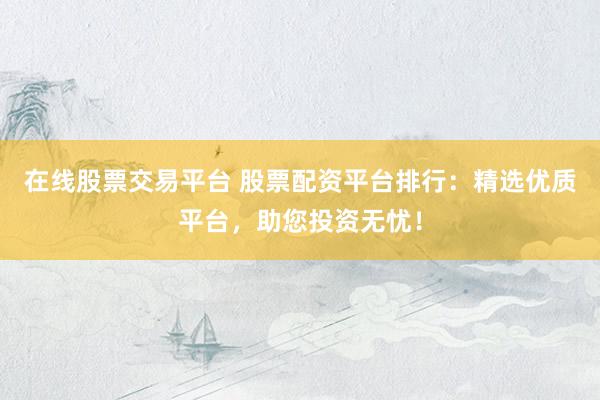 在线股票交易平台 股票配资平台排行：精选优质平台，助您投资无忧！