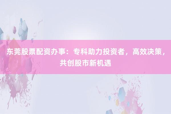 东莞股票配资办事：专科助力投资者，高效决策，共创股市新机遇