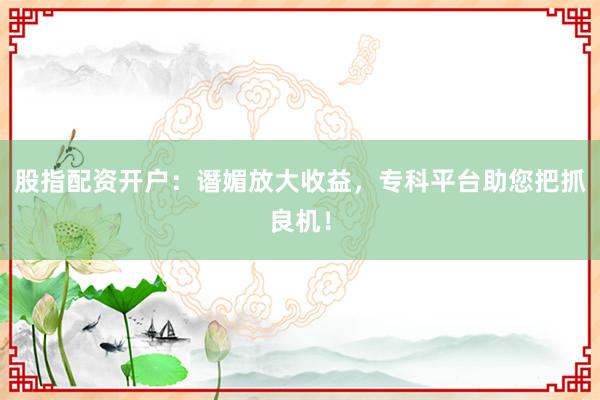 股指配资开户：谮媚放大收益，专科平台助您把抓良机！