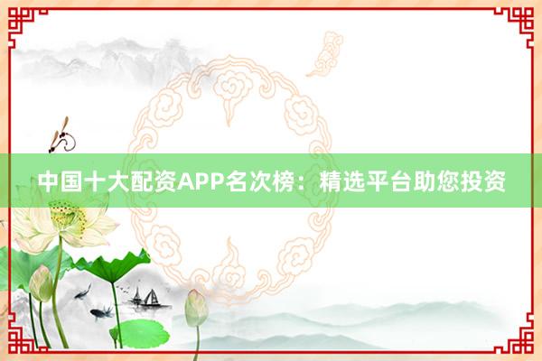 中国十大配资APP名次榜：精选平台助您投资