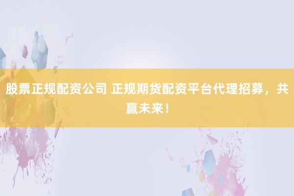 股票正规配资公司 正规期货配资平台代理招募，共赢未来！