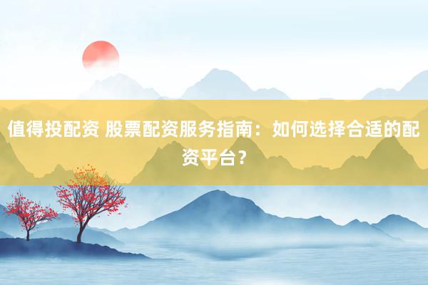 值得投配资 股票配资服务指南：如何选择合适的配资平台？