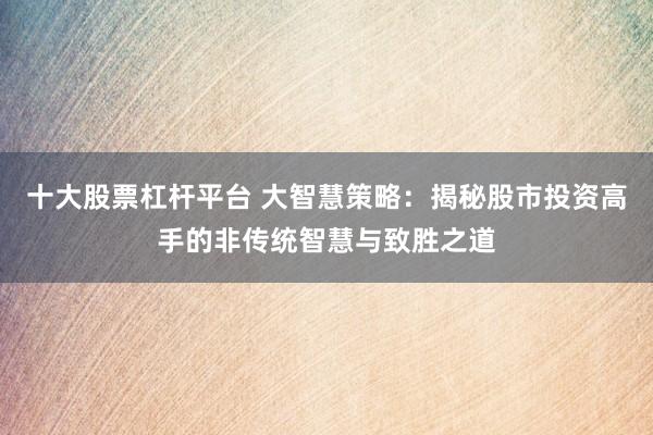 十大股票杠杆平台 大智慧策略：揭秘股市投资高手的非传统智慧与致胜之道