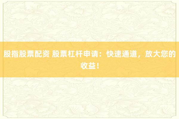 股指股票配资 股票杠杆申请：快速通道，放大您的收益！
