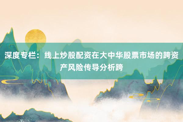 深度专栏：线上炒股配资在大中华股票市场的跨资产风险传导分析跨