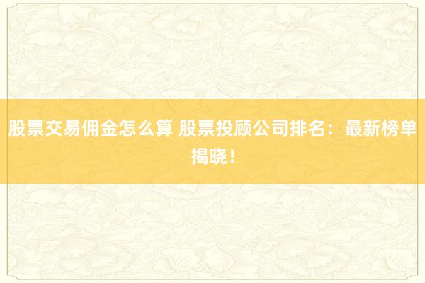 股票交易佣金怎么算 股票投顾公司排名：最新榜单揭晓！