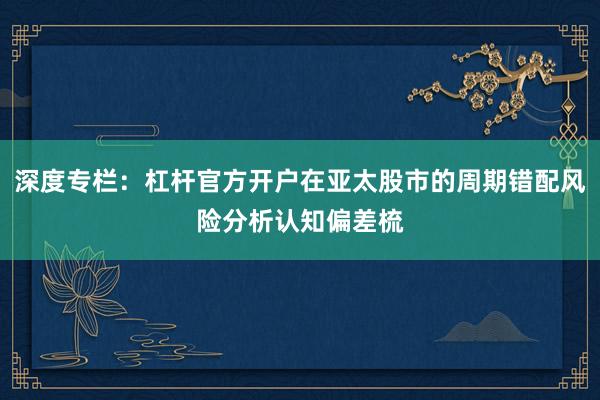 深度专栏：杠杆官方开户在亚太股市的周期错配风险分析认知偏差梳