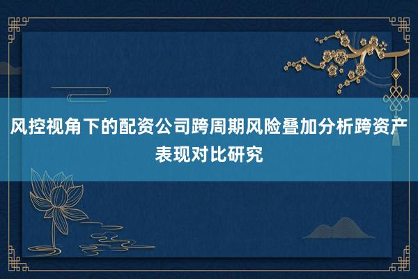 风控视角下的配资公司跨周期风险叠加分析跨资产表现对比研究