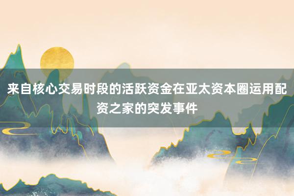 来自核心交易时段的活跃资金在亚太资本圈运用配资之家的突发事件