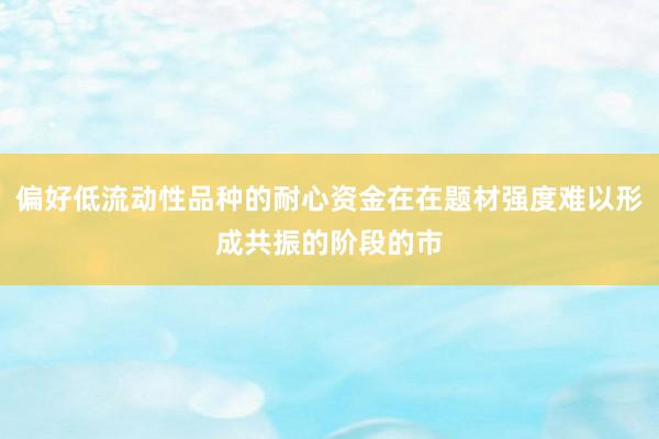 偏好低流动性品种的耐心资金在在题材强度难以形成共振的阶段的市