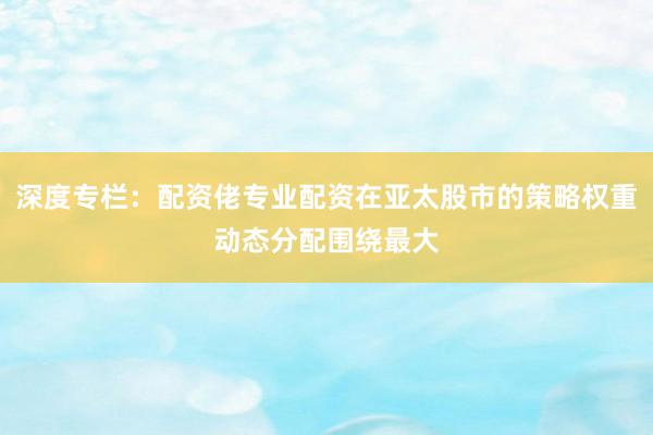 深度专栏：配资佬专业配资在亚太股市的策略权重动态分配围绕最大