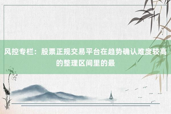 风控专栏：股票正规交易平台在趋势确认难度较高的整理区间里的最
