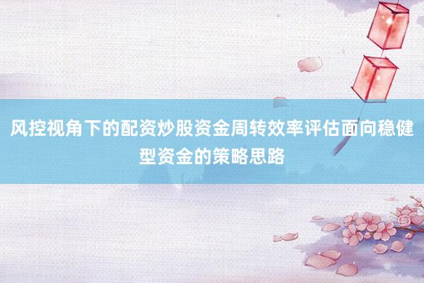 风控视角下的配资炒股资金周转效率评估面向稳健型资金的策略思路