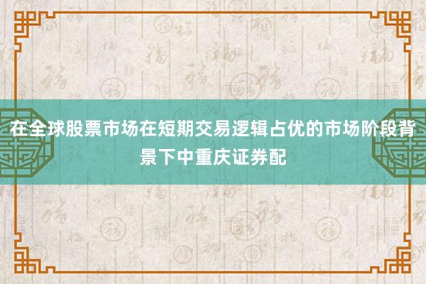 在全球股票市场在短期交易逻辑占优的市场阶段背景下中重庆证券配
