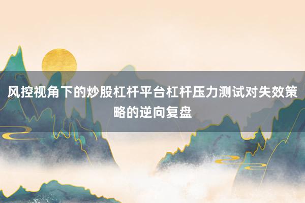 风控视角下的炒股杠杆平台杠杆压力测试对失效策略的逆向复盘