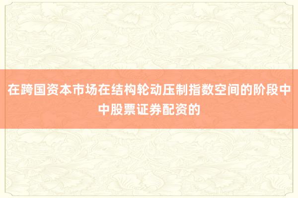 在跨国资本市场在结构轮动压制指数空间的阶段中中股票证券配资的