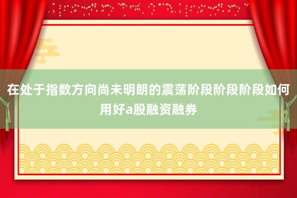 在处于指数方向尚未明朗的震荡阶段阶段阶段如何用好a股融资融券