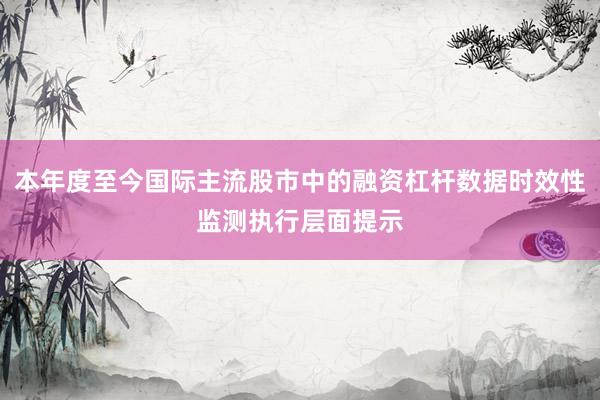 本年度至今国际主流股市中的融资杠杆数据时效性监测执行层面提示