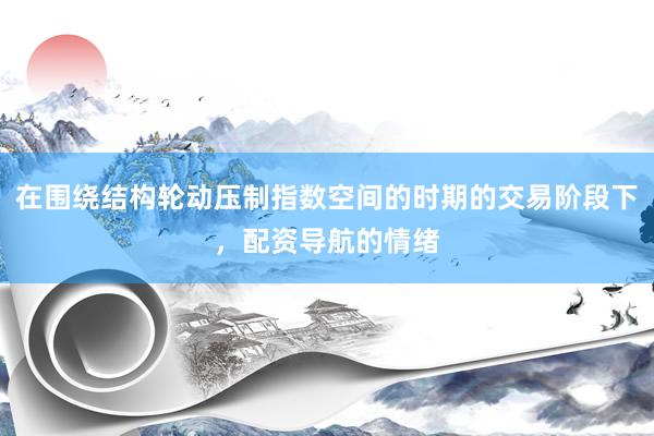 在围绕结构轮动压制指数空间的时期的交易阶段下，配资导航的情绪