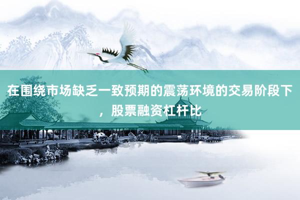 在围绕市场缺乏一致预期的震荡环境的交易阶段下，股票融资杠杆比