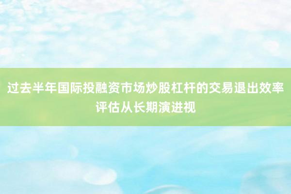 过去半年国际投融资市场炒股杠杆的交易退出效率评估从长期演进视