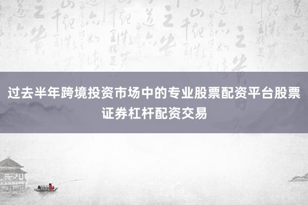 过去半年跨境投资市场中的专业股票配资平台股票证券杠杆配资交易
