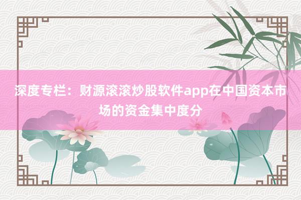 深度专栏：财源滚滚炒股软件app在中国资本市场的资金集中度分