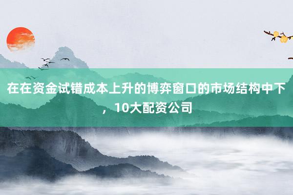在在资金试错成本上升的博弈窗口的市场结构中下，10大配资公司