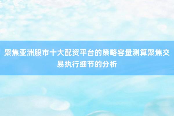 聚焦亚洲股市十大配资平台的策略容量测算聚焦交易执行细节的分析