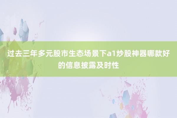 过去三年多元股市生态场景下a1炒股神器哪款好的信息披露及时性