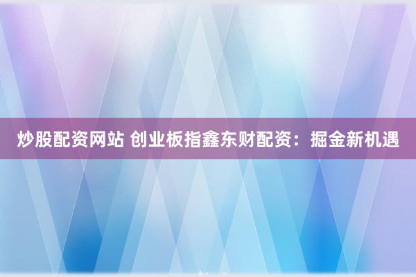 炒股配资网站 创业板指鑫东财配资：掘金新机遇