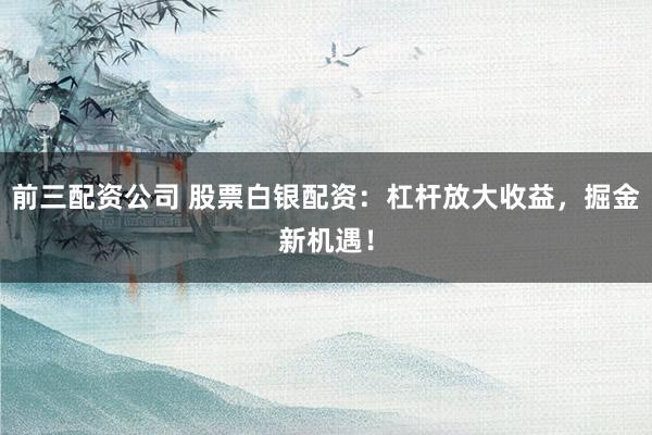 前三配资公司 股票白银配资：杠杆放大收益，掘金新机遇！
