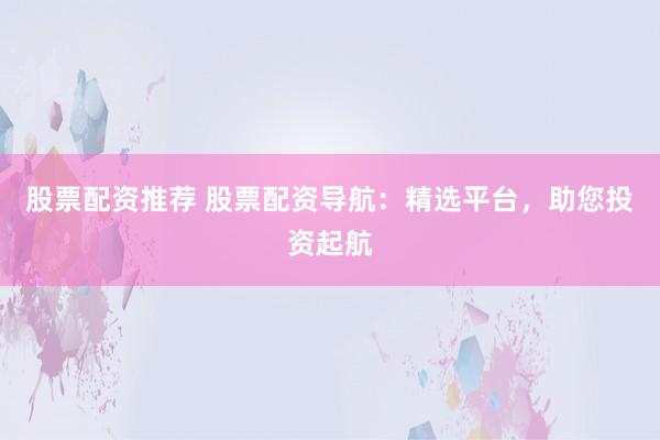 股票配资推荐 股票配资导航：精选平台，助您投资起航