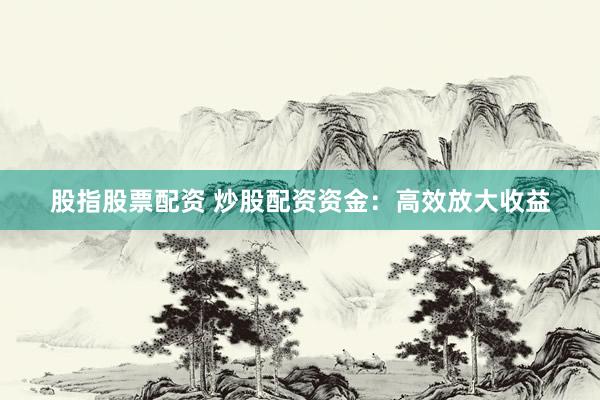 股指股票配资 炒股配资资金：高效放大收益