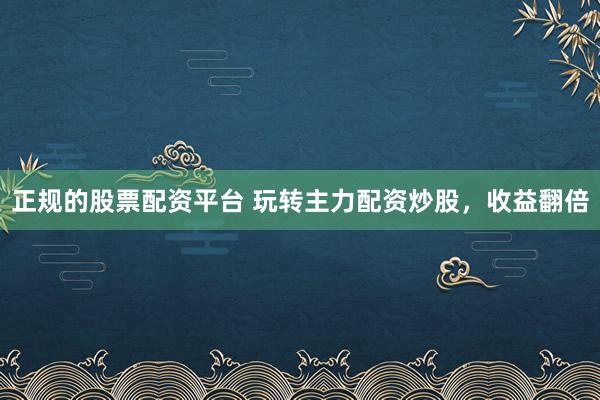 正规的股票配资平台 玩转主力配资炒股，收益翻倍