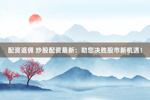 配资返佣 炒股配资最新：助您决胜股市新机遇！