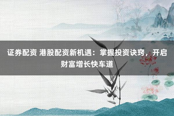 证券配资 港股配资新机遇：掌握投资诀窍，开启财富增长快车道