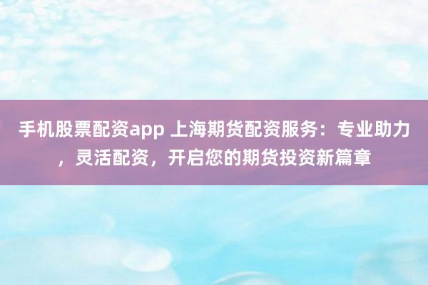 手机股票配资app 上海期货配资服务：专业助力，灵活配资，开启您的期货投资新篇章