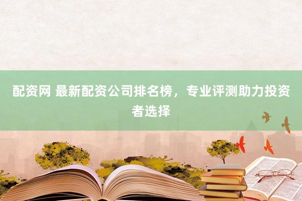 配资网 最新配资公司排名榜，专业评测助力投资者选择