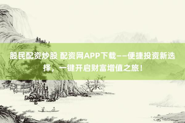 股民配资炒股 配资网APP下载——便捷投资新选择，一键开启财富增值之旅！